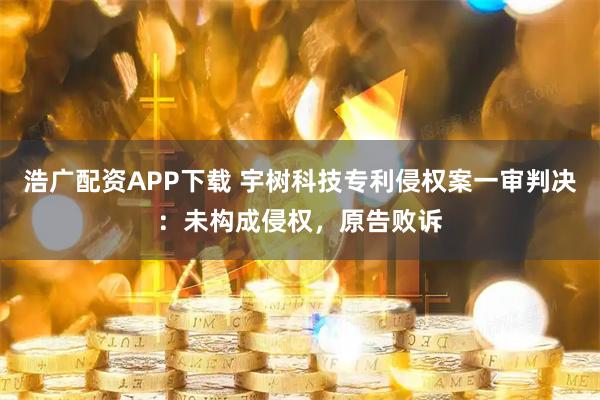浩广配资APP下载 宇树科技专利侵权案一审判决：未构成侵权，原告败诉