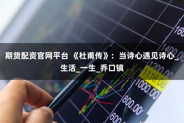 期货配资官网平台 《杜甫传》：当诗心遇见诗心_生活_一生_乔口镇