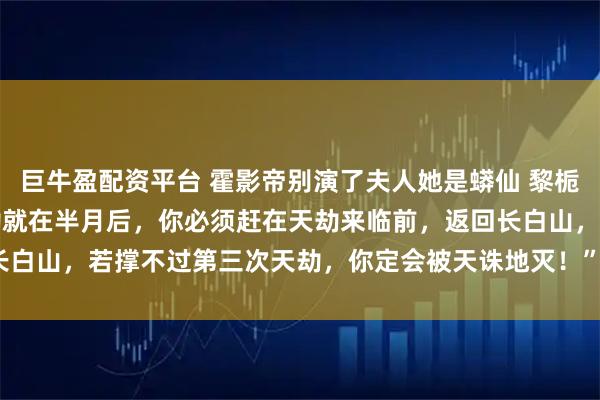 巨牛盈配资平台 霍影帝别演了夫人她是蟒仙 黎栀霍砚池 “阿栀，下次天劫就在半月后，你必须赶在天劫来临前，返回长白山，若撑不过第三次天劫，你定会被天诛地灭！”_陆筱筱_蛇莓_爷爷