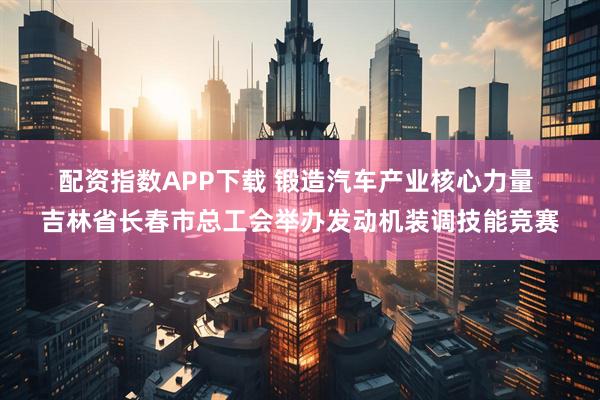 配资指数APP下载 锻造汽车产业核心力量&#32;吉林省长春市总工会举办发动机装调技能竞赛