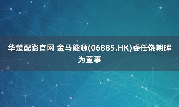 华楚配资官网 金马能源(06885.HK)委任饶朝晖为董事