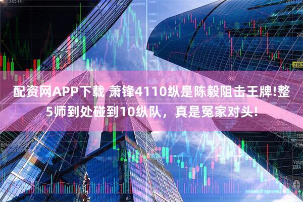 配资网APP下载 萧锋4110纵是陈毅阻击王牌!整5师到处碰到10纵队，真是冤家对头!