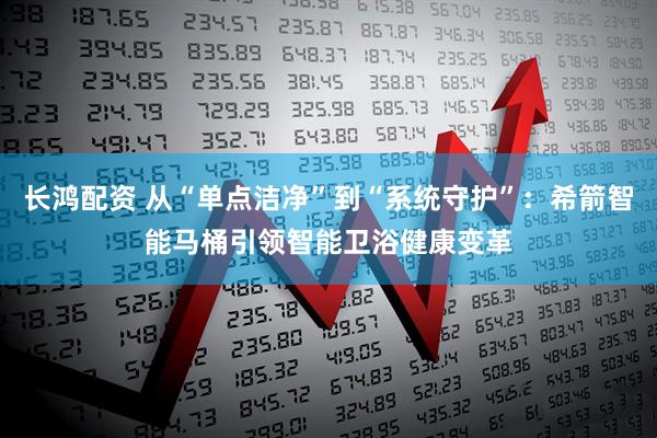 长鸿配资 从“单点洁净”到“系统守护”：希箭智能马桶引领智能卫浴健康变革