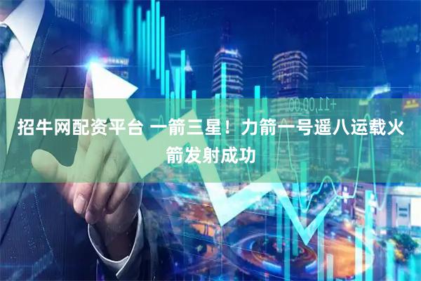 招牛网配资平台 一箭三星！力箭一号遥八运载火箭发射成功