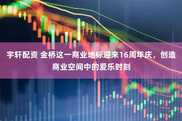 宇轩配资 金桥这一商业地标迎来16周年庆，创造商业空间中的爱乐时刻