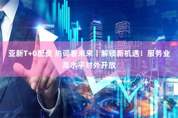 亚新T+0配资 热词看未来丨解锁新机遇！服务业高水平对外开放