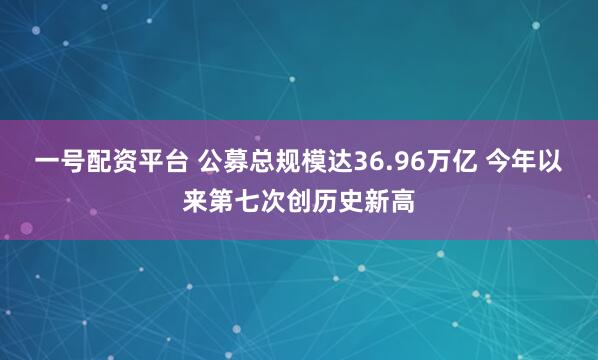 一号配资平台 公募总规模达36.96万亿 今年以来第七次创历史新高