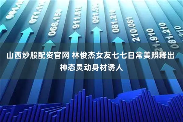 山西炒股配资官网 林俊杰女友七七日常美照释出 神态灵动身材诱人