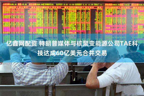 亿鑫网配资 特朗普媒体与核聚变能源公司TAE科技达成60亿美元合并交易