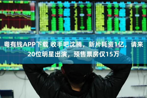 粤有钱APP下载 收手吧沈腾，新片耗资1亿，请来20位明星出演，预售票房仅15万