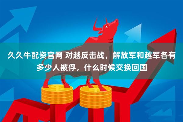 久久牛配资官网 对越反击战，解放军和越军各有多少人被俘，什么时候交换回国