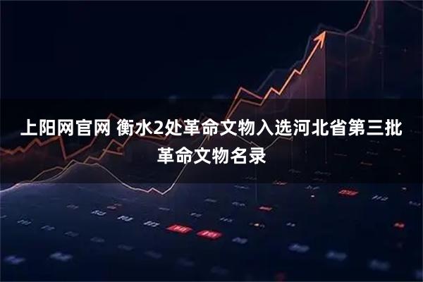 上阳网官网 衡水2处革命文物入选河北省第三批革命文物名录