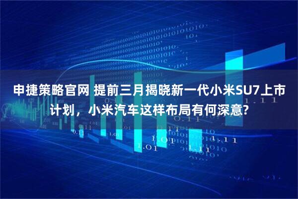 申捷策略官网 提前三月揭晓新一代小米SU7上市计划，小米汽车这样布局有何深意?