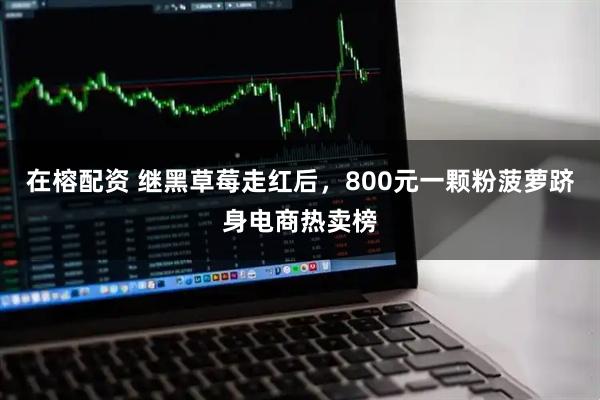 在榕配资 继黑草莓走红后，800元一颗粉菠萝跻身电商热卖榜