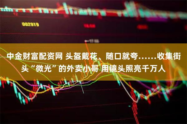 中金财富配资网 头盔戴花、随口就夸……收集街头“微光”的外卖小哥 用镜头照亮千万人