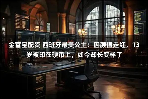金富宝配资 西班牙最美公主：因颜值走红，13岁被印在硬币上，如今却长变样了