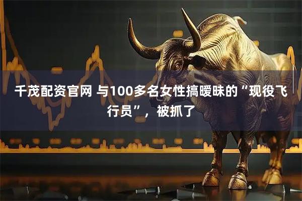 千茂配资官网 与100多名女性搞暧昧的“现役飞行员”，被抓了