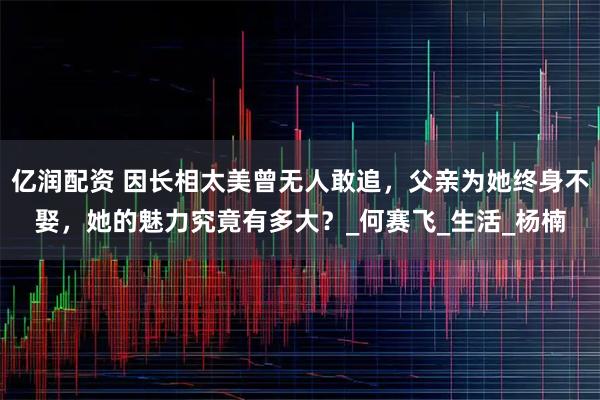 亿润配资 因长相太美曾无人敢追，父亲为她终身不娶，她的魅力究竟有多大？_何赛飞_生活_杨楠