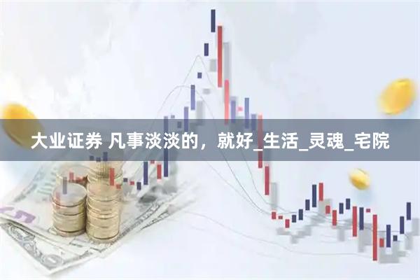大业证券 凡事淡淡的，就好_生活_灵魂_宅院