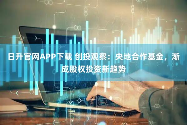 日升官网APP下载 创投观察：央地合作基金，渐成股权投资新趋势