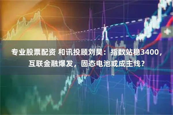 专业股票配资 和讯投顾刘昊：指数站稳3400，互联金融爆发，固态电池或成主线？