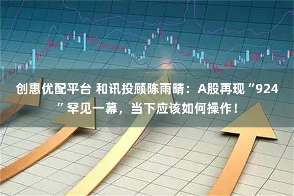 创惠优配平台 和讯投顾陈雨晴：A股再现“924”罕见一幕，当下应该如何操作！