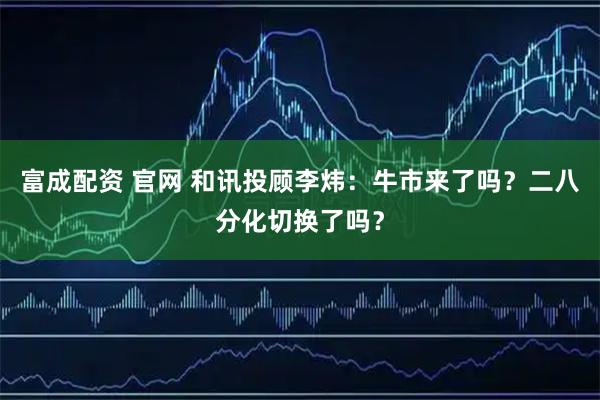 富成配资 官网 和讯投顾李炜：牛市来了吗？二八分化切换了吗？