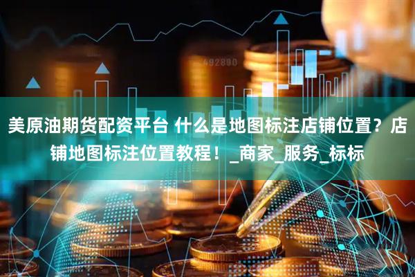 美原油期货配资平台 什么是地图标注店铺位置？店铺地图标注位置教程！_商家_服务_标标