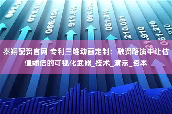 秦翔配资官网 专利三维动画定制：融资路演中让估值翻倍的可视化武器_技术_演示_资本