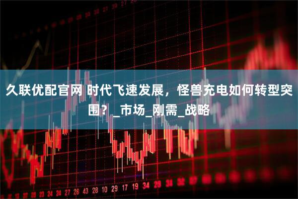 久联优配官网 时代飞速发展，怪兽充电如何转型突围？_市场_刚需_战略
