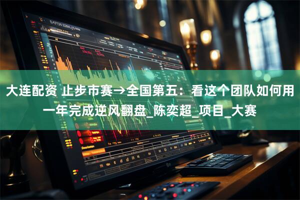 大连配资 止步市赛→全国第五：看这个团队如何用一年完成逆风翻盘_陈奕超_项目_大赛