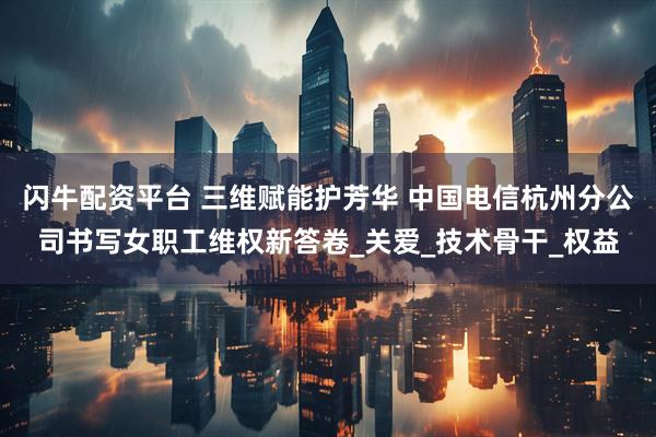 闪牛配资平台 三维赋能护芳华 中国电信杭州分公司书写女职工维权新答卷_关爱_技术骨干_权益