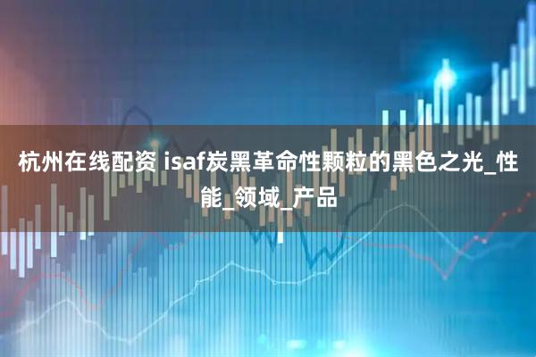 杭州在线配资 isaf炭黑革命性颗粒的黑色之光_性能_领域_产品