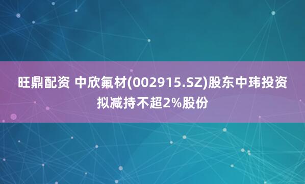 旺鼎配资 中欣氟材(002915.SZ)股东中玮投资拟减持不超2%股份