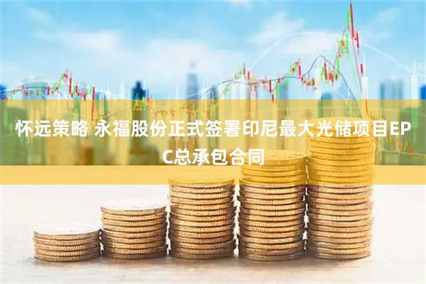 怀远策略 永福股份正式签署印尼最大光储项目EPC总承包合同