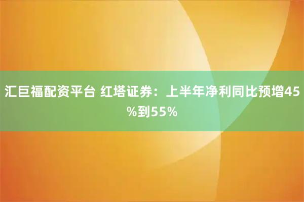 汇巨福配资平台 红塔证券：上半年净利同比预增45%到55%