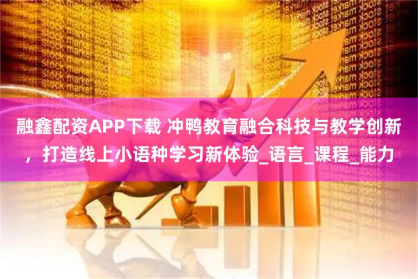 融鑫配资APP下载 冲鸭教育融合科技与教学创新，打造线上小语种学习新体验_语言_课程_能力