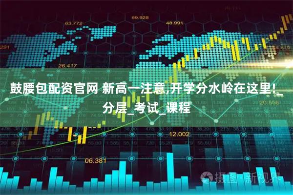 鼓腰包配资官网 新高一注意,开学分水岭在这里!_分层_考试_课程