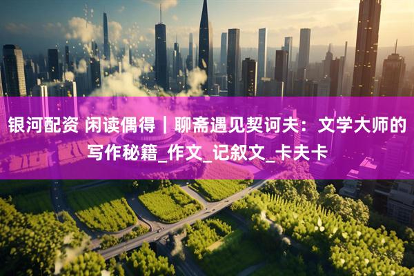 银河配资 闲读偶得｜聊斋遇见契诃夫：文学大师的写作秘籍_作文_记叙文_卡夫卡