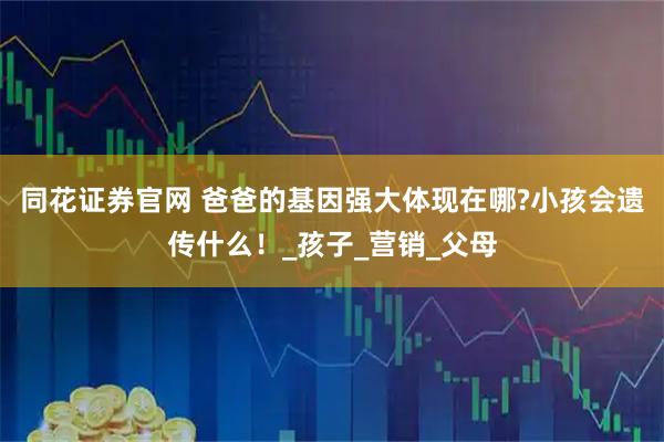 同花证券官网 爸爸的基因强大体现在哪?小孩会遗传什么！_孩子_营销_父母