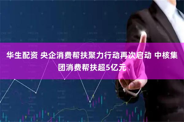 华生配资 央企消费帮扶聚力行动再次启动 中核集团消费帮扶超5亿元