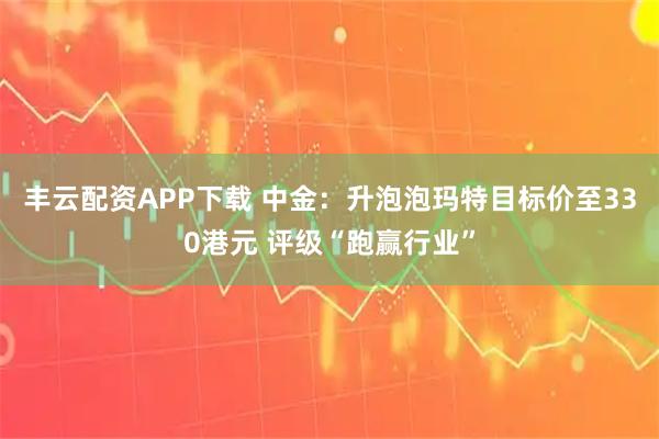 丰云配资APP下载 中金：升泡泡玛特目标价至330港元 评级“跑赢行业”