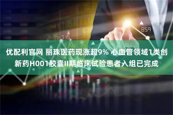 优配利官网 丽珠医药现涨超9% 心血管领域1类创新药H001胶囊II期临床试验患者入组已完成