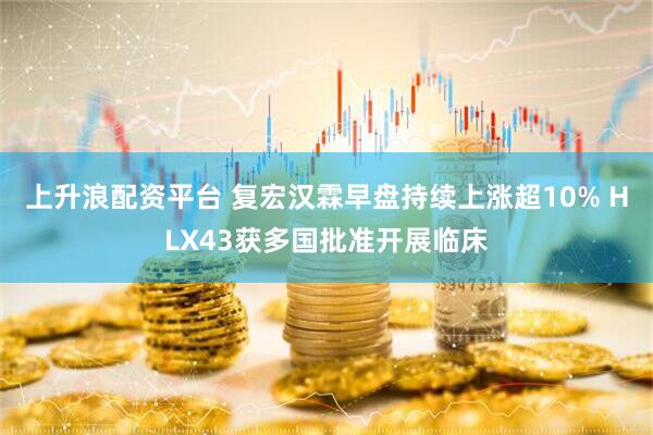 上升浪配资平台 复宏汉霖早盘持续上涨超10% HLX43获多国批准开展临床