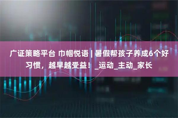广证策略平台 巾帼悦语 | 暑假帮孩子养成6个好习惯，越早越受益！_运动_主动_家长