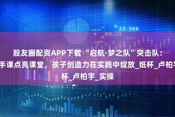 股友圈配资APP下载 “启航·梦之队”突击队：趣味动手课点亮课堂，孩子创造力在实践中绽放_纸杯_卢柏宇_实操