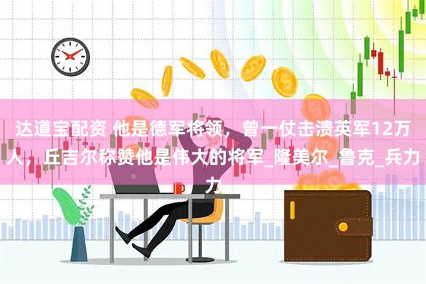 达道宝配资 他是德军将领，曾一仗击溃英军12万人，丘吉尔称赞他是伟大的将军_隆美尔_鲁克_兵力