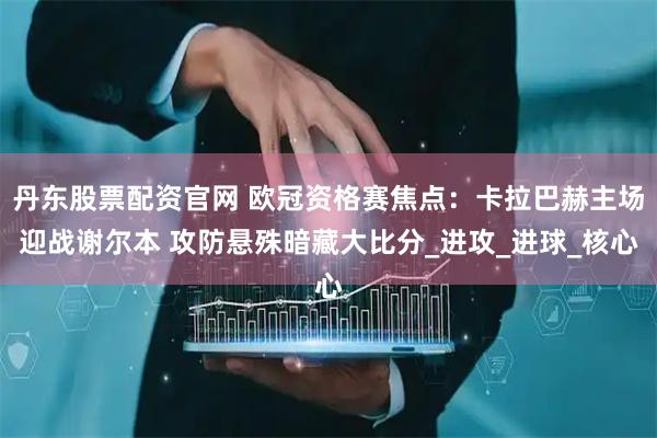 丹东股票配资官网 欧冠资格赛焦点：卡拉巴赫主场迎战谢尔本 攻防悬殊暗藏大比分_进攻_进球_核心