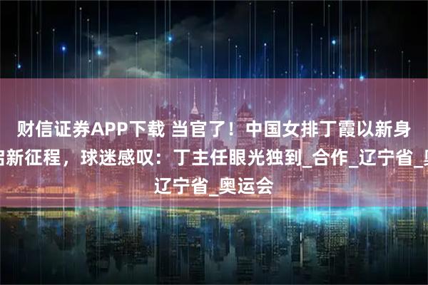 财信证券APP下载 当官了！中国女排丁霞以新身份开启新征程，球迷感叹：丁主任眼光独到_合作_辽宁省_奥运会
