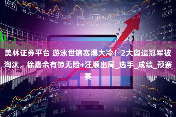 美林证券平台 游泳世锦赛爆大冷！2大奥运冠军被淘汰，徐嘉余有惊无险+汪顺出局_选手_成绩_预赛